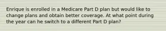 Enrique is enrolled in a Medicare Part D plan but would like to change plans and obtain better coverage. At what point during the year can he switch to a different Part D plan?