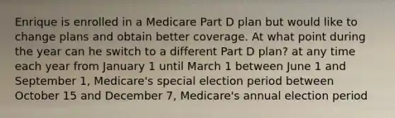 Enrique is enrolled in a Medicare Part D plan but would like to change plans and obtain better coverage. At what point during the year can he switch to a different Part D plan? at any time each year from January 1 until March 1 between June 1 and September 1, Medicare's special election period between October 15 and December 7, Medicare's annual election period