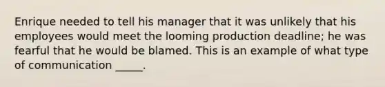 Enrique needed to tell his manager that it was unlikely that his employees would meet the looming production deadline; he was fearful that he would be blamed. This is an example of what type of communication _____.