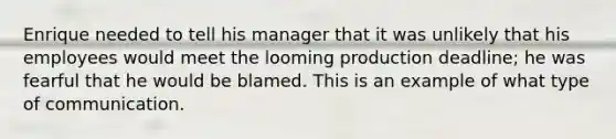 Enrique needed to tell his manager that it was unlikely that his employees would meet the looming production deadline; he was fearful that he would be blamed. This is an example of what type of communication.