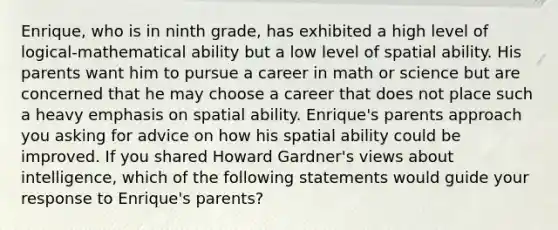 Enrique, who is in ninth grade, has exhibited a high level of logical-mathematical ability but a low level of spatial ability. His parents want him to pursue a career in math or science but are concerned that he may choose a career that does not place such a heavy emphasis on spatial ability. Enrique's parents approach you asking for advice on how his spatial ability could be improved. If you shared Howard Gardner's views about intelligence, which of the following statements would guide your response to Enrique's parents?