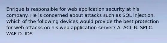 Enrique is responsible for web application security at his company. He is concerned about attacks such as SQL injection. Which of the following devices would provide the best protection for web attacks on his web application server? A. ACL B. SPI C. WAF D. IDS