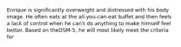 Enrique is significantly overweight and distressed with his body image. He often eats at the all-you-can-eat buffet and then feels a lack of control when he can't do anything to make himself feel better. Based on theDSM-5, he will most likely meet the criteria for