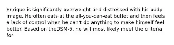 Enrique is significantly overweight and distressed with his body image. He often eats at the all-you-can-eat buffet and then feels a lack of control when he can't do anything to make himself feel better. Based on theDSM-5, he will most likely meet the criteria for