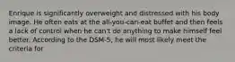 Enrique is significantly overweight and distressed with his body image. He often eats at the all-you-can-eat buffet and then feels a lack of control when he can't do anything to make himself feel better. According to the DSM-5, he will most likely meet the criteria for