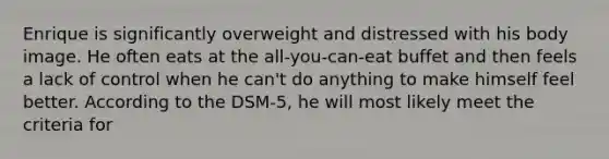 Enrique is significantly overweight and distressed with his body image. He often eats at the all-you-can-eat buffet and then feels a lack of control when he can't do anything to make himself feel better. According to the DSM-5, he will most likely meet the criteria for