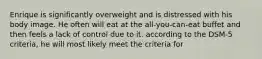 Enrique is significantly overweight and is distressed with his body image. He often will eat at the all-you-can-eat buffet and then feels a lack of control due to it. according to the DSM-5 criteria, he will most likely meet the criteria for