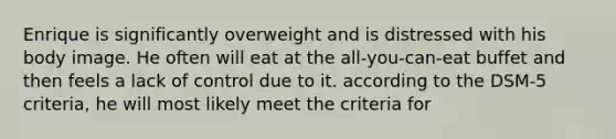 Enrique is significantly overweight and is distressed with his body image. He often will eat at the all-you-can-eat buffet and then feels a lack of control due to it. according to the DSM-5 criteria, he will most likely meet the criteria for