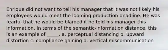 Enrique did not want to tell his manager that it was not likely his employees would meet the looming production deadline. He was fearful that he would be blamed if he told his manager this information. In terms of the semantic-information distance, this is an example of _____. a. perceptual distancing b. upward distortion c. compliance gaining d. vertical miscommunication