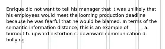 Enrique did not want to tell his manager that it was unlikely that his employees would meet the looming production deadline because he was fearful that he would be blamed. In terms of the semantic-information distance, this is an example of _____. a. burnout b. upward distortion c. downward communication d. bullying