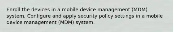 Enroll the devices in a mobile device management (MDM) system. Configure and apply security policy settings in a mobile device management (MDM) system.