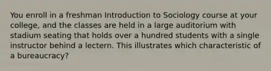 You enroll in a freshman Introduction to Sociology course at your college, and the classes are held in a large auditorium with stadium seating that holds over a hundred students with a single instructor behind a lectern. This illustrates which characteristic of a bureaucracy?