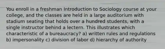 You enroll in a freshman Introduction to Sociology course at your college, and the classes are held in a large auditorium with stadium seating that holds over a hundred students, with a single instructor behind a lectern. This illustrates which characteristic of a bureaucracy? a) written rules and regulations b) impersonality c) division of labor d) hierarchy of authority