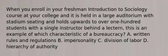 When you enroll in your freshman Introduction to Sociology course at your college and it is held in a large auditorium with stadium seating and holds upwards to over one-hundred students with a single instructor behind a lectern, this is an example of which characteristic of a bureaucracy? A. written rules and regulations B. impersonality C. division of labor D. hierarchy of authority