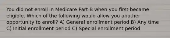 You did not enroll in Medicare Part B when you first became eligible. Which of the following would allow you another opportunity to enroll? A) General enrollment period B) Any time C) Initial enrollment period C) Special enrollment period