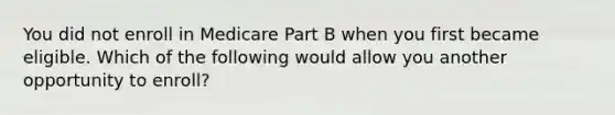 You did not enroll in Medicare Part B when you first became eligible. Which of the following would allow you another opportunity to enroll?