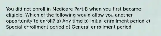 You did not enroll in Medicare Part B when you first became eligible. Which of the following would allow you another opportunity to enroll? a) Any time b) Initial enrollment period c) Special enrollment period d) General enrollment period