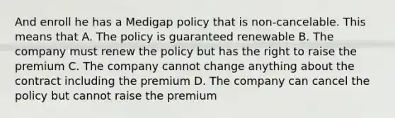 And enroll he has a Medigap policy that is non-cancelable. This means that A. The policy is guaranteed renewable B. The company must renew the policy but has the right to raise the premium C. The company cannot change anything about the contract including the premium D. The company can cancel the policy but cannot raise the premium