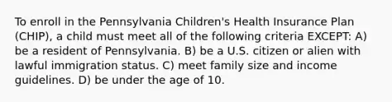 To enroll in the Pennsylvania Children's Health Insurance Plan (CHIP), a child must meet all of the following criteria EXCEPT: A) be a resident of Pennsylvania. B) be a U.S. citizen or alien with lawful immigration status. C) meet family size and income guidelines. D) be under the age of 10.