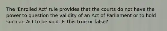 The 'Enrolled Act' rule provides that the courts do not have the power to question the validity of an Act of Parliament or to hold such an Act to be void. Is this true or false?