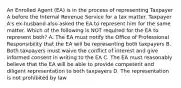 An Enrolled Agent (EA) is in the process of representing Taxpayer A before the Internal Revenue Service for a tax matter. Taxpayer A's ex-husband also asked the EA to represent him for the same matter. Which of the following is NOT required for the EA to represent both? A. The EA must notify the Office of Professional Responsibility that the EA will be representing both taxpayers B. Both taxpayers must waive the conflict of interest and give informed consent in writing to the EA C. The EA must reasonably believe that the EA will be able to provide competent and diligent representation to both taxpayers D. The representation is not prohibited by law