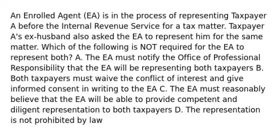 An Enrolled Agent (EA) is in the process of representing Taxpayer A before the Internal Revenue Service for a tax matter. Taxpayer A's ex-husband also asked the EA to represent him for the same matter. Which of the following is NOT required for the EA to represent both? A. The EA must notify the Office of Professional Responsibility that the EA will be representing both taxpayers B. Both taxpayers must waive the conflict of interest and give informed consent in writing to the EA C. The EA must reasonably believe that the EA will be able to provide competent and diligent representation to both taxpayers D. The representation is not prohibited by law