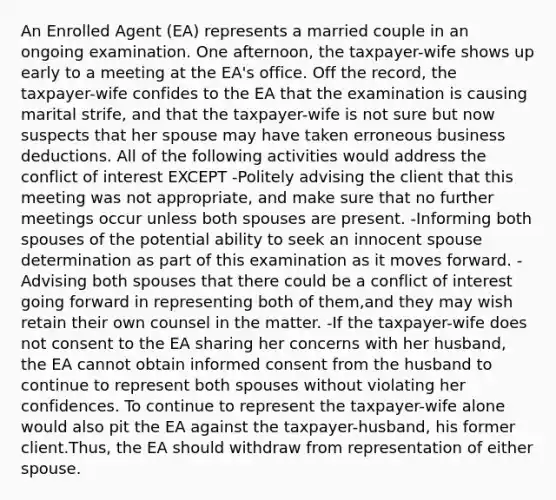 An Enrolled Agent (EA) represents a married couple in an ongoing examination. One afternoon, the taxpayer-wife shows up early to a meeting at the EA's office. Off the record, the taxpayer-wife confides to the EA that the examination is causing marital strife, and that the taxpayer-wife is not sure but now suspects that her spouse may have taken erroneous business deductions. All of the following activities would address the conflict of interest EXCEPT -Politely advising the client that this meeting was not appropriate, and make sure that no further meetings occur unless both spouses are present. -Informing both spouses of the potential ability to seek an innocent spouse determination as part of this examination as it moves forward. -Advising both spouses that there could be a conflict of interest going forward in representing both of them,and they may wish retain their own counsel in the matter. -If the taxpayer-wife does not consent to the EA sharing her concerns with her husband, the EA cannot obtain informed consent from the husband to continue to represent both spouses without violating her confidences. To continue to represent the taxpayer-wife alone would also pit the EA against the taxpayer-husband, his former client.Thus, the EA should withdraw from representation of either spouse.