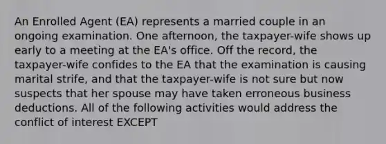 An Enrolled Agent (EA) represents a married couple in an ongoing examination. One afternoon, the taxpayer-wife shows up early to a meeting at the EA's office. Off the record, the taxpayer-wife confides to the EA that the examination is causing marital strife, and that the taxpayer-wife is not sure but now suspects that her spouse may have taken erroneous business deductions. All of the following activities would address the conflict of interest EXCEPT