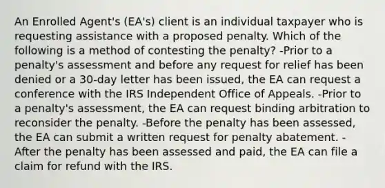 An Enrolled Agent's (EA's) client is an individual taxpayer who is requesting assistance with a proposed penalty. Which of the following is a method of contesting the penalty? -Prior to a penalty's assessment and before any request for relief has been denied or a 30-day letter has been issued, the EA can request a conference with the IRS Independent Office of Appeals. -Prior to a penalty's assessment, the EA can request binding arbitration to reconsider the penalty. -Before the penalty has been assessed, the EA can submit a written request for penalty abatement. -After the penalty has been assessed and paid, the EA can file a claim for refund with the IRS.