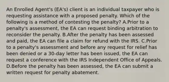 An Enrolled Agent's (EA's) client is an individual taxpayer who is requesting assistance with a proposed penalty. Which of the following is a method of contesting the penalty? A.Prior to a penalty's assessment, the EA can request binding arbitration to reconsider the penalty. B.After the penalty has been assessed and paid, the EA can file a claim for refund with the IRS. C.Prior to a penalty's assessment and before any request for relief has been denied or a 30-day letter has been issued, the EA can request a conference with the IRS Independent Office of Appeals. D.Before the penalty has been assessed, the EA can submit a written request for penalty abatement.