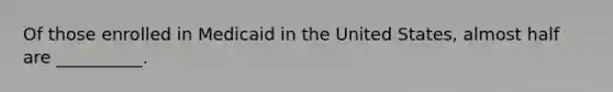 Of those enrolled in Medicaid in the United States, almost half are __________.