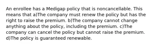 An enrollee has a Medigap policy that is noncancellable. This means that a)The company must renew the policy but has the right to raise the premium. b)The company cannot change anything about the policy, including the premium. c)The company can cancel the policy but cannot raise the premium. d)The policy is guaranteed renewable.