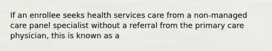 If an enrollee seeks health services care from a non-managed care panel specialist without a referral from the primary care physician, this is known as a