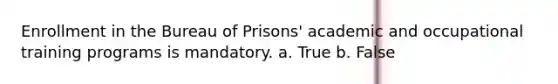 Enrollment in the Bureau of Prisons' academic and occupational training programs is mandatory. a. True b. False