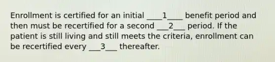 Enrollment is certified for an initial ____1____ benefit period and then must be recertified for a second ___2___ period. If the patient is still living and still meets the criteria, enrollment can be recertified every ___3___ thereafter.