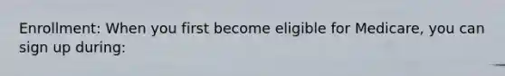 Enrollment: When you first become eligible for Medicare, you can sign up during: