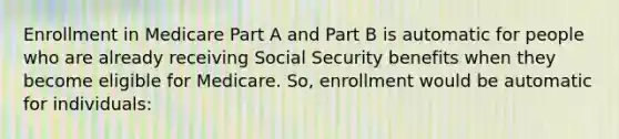 Enrollment in Medicare Part A and Part B is automatic for people who are already receiving Social Security benefits when they become eligible for Medicare. So, enrollment would be automatic for individuals: