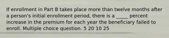 If enrollment in Part B takes place more than twelve months after a person's initial enrollment period, there is a _____ percent increase in the premium for each year the beneficiary failed to enroll. Multiple choice question. 5 20 10 25