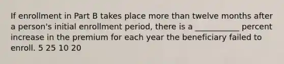 If enrollment in Part B takes place more than twelve months after a person's initial enrollment period, there is a ___________ percent increase in the premium for each year the beneficiary failed to enroll. 5 25 10 20