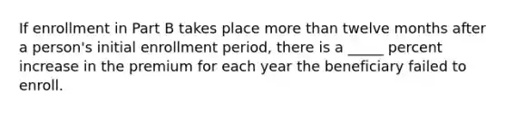 If enrollment in Part B takes place more than twelve months after a person's initial enrollment period, there is a _____ percent increase in the premium for each year the beneficiary failed to enroll.