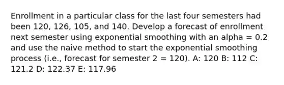 Enrollment in a particular class for the last four semesters had been 120, 126, 105, and 140. Develop a forecast of enrollment next semester using exponential smoothing with an alpha = 0.2 and use the naive method to start the exponential smoothing process (i.e., forecast for semester 2 = 120). A: 120 B: 112 C: 121.2 D: 122.37 E: 117.96