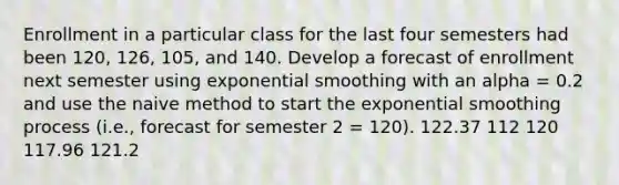 Enrollment in a particular class for the last four semesters had been 120, 126, 105, and 140. Develop a forecast of enrollment next semester using exponential smoothing with an alpha = 0.2 and use the naive method to start the exponential smoothing process (i.e., forecast for semester 2 = 120). 122.37 112 120 117.96 121.2