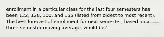 enrollment in a particular class for the last four semesters has been 122, 128, 100, and 155 (listed from oldest to most recent). The best forecast of enrollment for next semester, based on a three-semester moving average, would be?