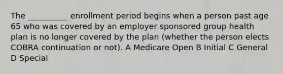 The __________ enrollment period begins when a person past age 65 who was covered by an employer sponsored group health plan is no longer covered by the plan (whether the person elects COBRA continuation or not). A Medicare Open B Initial C General D Special