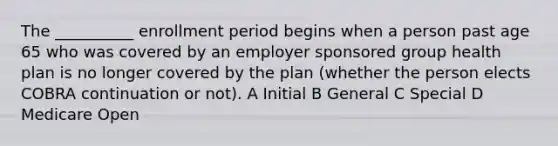 The __________ enrollment period begins when a person past age 65 who was covered by an employer sponsored group health plan is no longer covered by the plan (whether the person elects COBRA continuation or not). A Initial B General C Special D Medicare Open