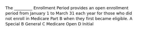 The _________ Enrollment Period provides an open enrollment period from January 1 to March 31 each year for those who did not enroll in Medicare Part B when they first became eligible. A Special B General C Medicare Open D Initial