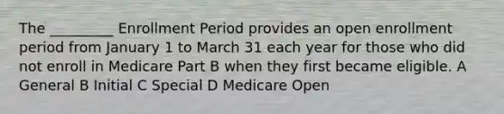 The _________ Enrollment Period provides an open enrollment period from January 1 to March 31 each year for those who did not enroll in Medicare Part B when they first became eligible. A General B Initial C Special D Medicare Open