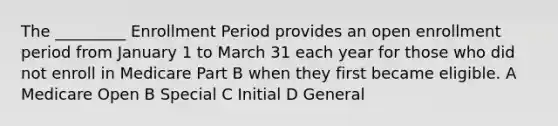 The _________ Enrollment Period provides an open enrollment period from January 1 to March 31 each year for those who did not enroll in Medicare Part B when they first became eligible. A Medicare Open B Special C Initial D General