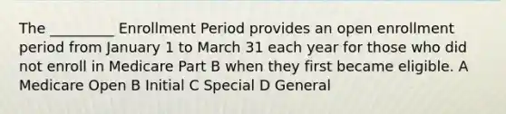 The _________ Enrollment Period provides an open enrollment period from January 1 to March 31 each year for those who did not enroll in Medicare Part B when they first became eligible. A Medicare Open B Initial C Special D General