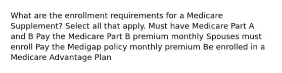 What are the enrollment requirements for a Medicare Supplement? Select all that apply. Must have Medicare Part A and B Pay the Medicare Part B premium monthly Spouses must enroll Pay the Medigap policy monthly premium Be enrolled in a Medicare Advantage Plan